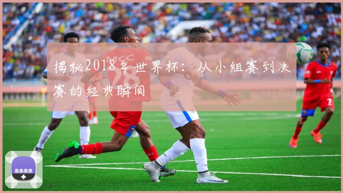 揭秘2018年世界杯：从小组赛到决赛的经典瞬间