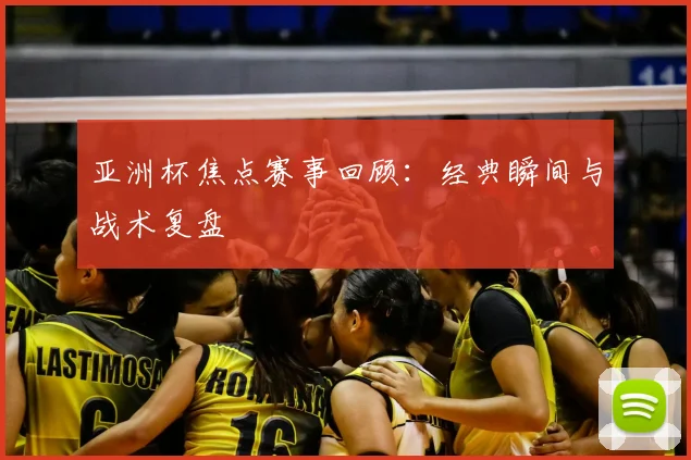 亚洲杯焦点赛事回顾：经典瞬间与战术复盘