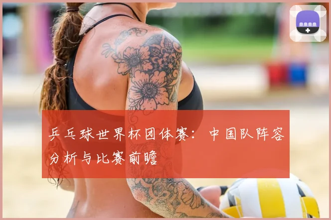 乒乓球世界杯团体赛:中国队阵容分析与比赛前瞻