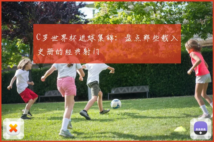 C罗世界杯进球集锦：盘点那些载入史册的经典射门
