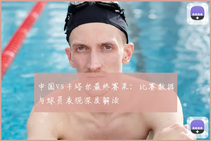 中国vs卡塔尔最终赛果:比赛数据与球员表现深度解读